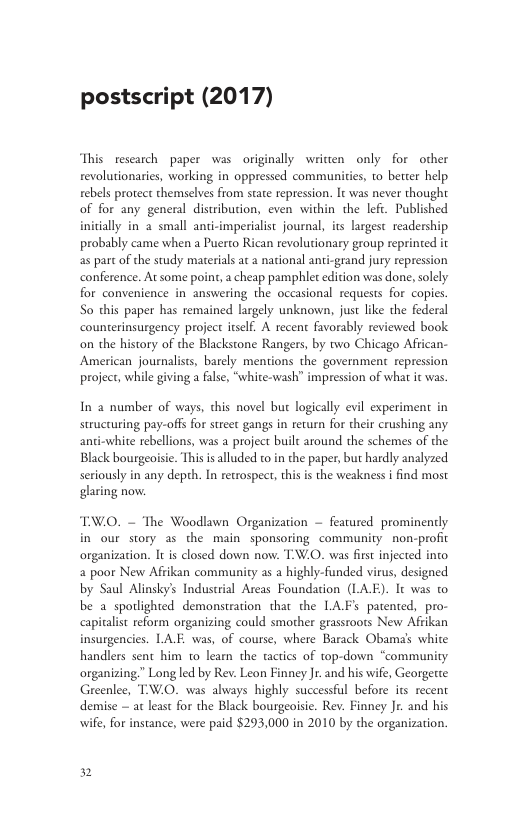 postscript (2017) This rescarch paper was originally writien only for other revolutionaries, working in oppressed communities, to better help rebels protect themselves from state repression. It was never thought of for any general distribution, even within the lefi. Published initially in 2 small anci-imperialist journal, its largest readership probably came when a Puerto Rican revolutionary group reprinted it as part o the study materials at a national anti-grand jury repression conference. At some point, a cheap pamphlet edicion was done, solely for convenience in answering the occasional requests for copies. So this paper has remained largely unknown, just like the federal counterinsurgency project itslf. A recent favorably reviewed book on the history of the Blackstone Rangers, by two Chicago Affican- American journalists, barely mentions the government repression project, while giving a false, “white-wash” impression of what i was In 2 number of ways, this novel but logically evil experiment in structuring pay-offs for street gangs in return for their crushing any anti-white rebellions, was a project built around the schemes of the Black bourgeoisie. Thi i alluded to in the paper, but hardly analyzed seriously in any depth. In recrospect, this is the weakness i find most glaring now. TWO. ~ The Woodlawn Organization — featured prominently in our story as the main sponsoring community non-profic organization. It s closed down now. TW.0. was fist injected into 2 poor New Afrikan community as a highly-funded virus, designed by Saul Alinsky’s Induserial Areas Foundation (LAE). It was to be a spodighted demonstration that the LAF’s patented, pro- capitalst reform organizing could smother grassroots New Afrikan insurgencies. LAE. was, of course, where Barack Obama’s white handlers sent him to learn the tactics of top-down “community organizing.” Long led by Rev. Leon Finney Jr. and his wife, Georgette Greenlee, TW.O. was always highly successful before its recent demise — at least for the Black bourgeoisie. Rev. Finney Jr. and his , for instance, were paid $293,000 in 2010 by the organization. 2